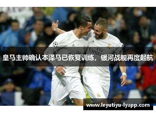 皇马主帅确认本泽马已恢复训练，银河战舰再度起航