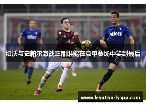 切沃与史帕尔激战正酣谁能在意甲赛场中笑到最后