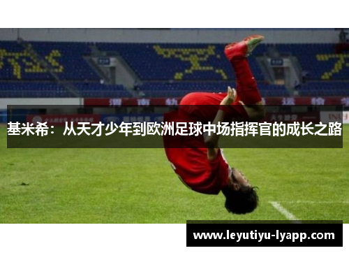 基米希：从天才少年到欧洲足球中场指挥官的成长之路