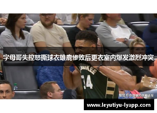 字母哥失控怒撕球衣雄鹿惨败后更衣室内爆发激烈冲突