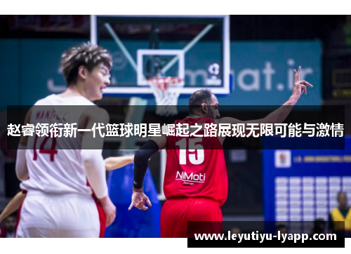 赵睿领衔新一代篮球明星崛起之路展现无限可能与激情
