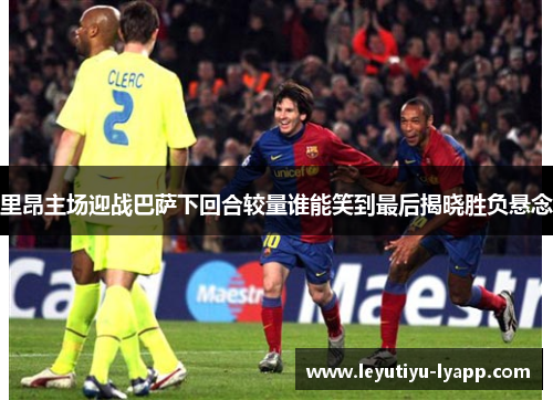 里昂主场迎战巴萨下回合较量谁能笑到最后揭晓胜负悬念
