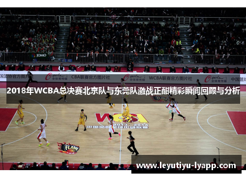 2018年WCBA总决赛北京队与东莞队激战正酣精彩瞬间回顾与分析
